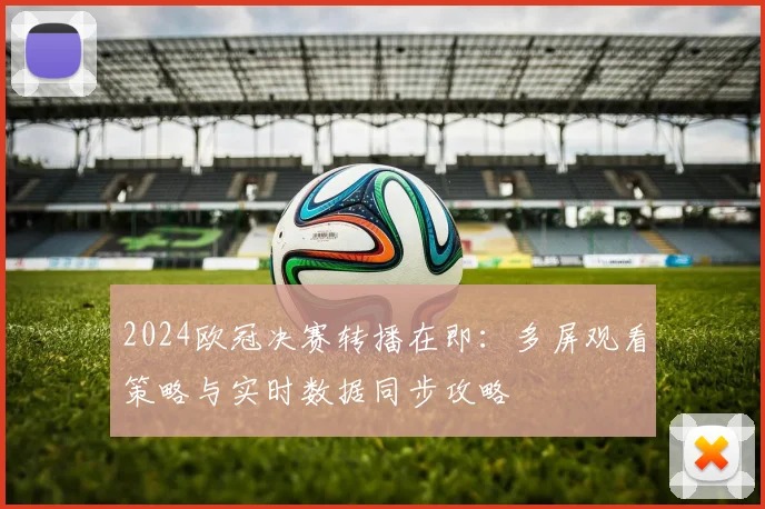 2024欧冠决赛转播在即：多屏观看策略与实时数据同步攻略