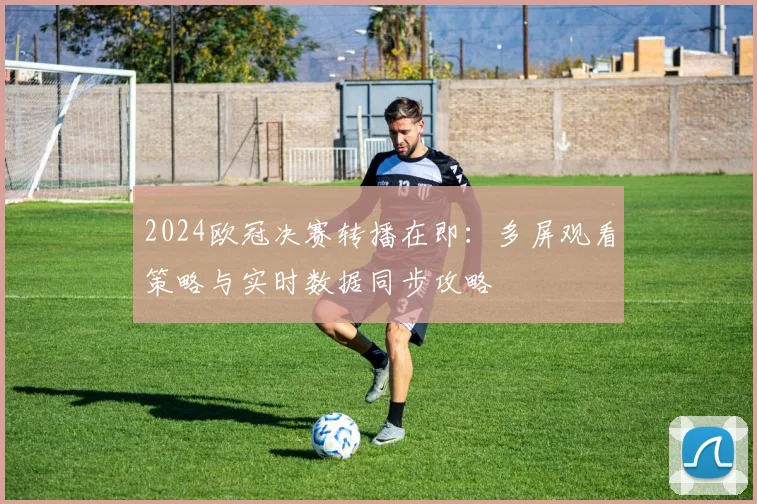 2024欧冠决赛转播在即：多屏观看策略与实时数据同步攻略