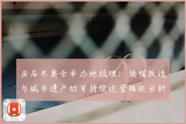 历届冬奥会举办地梳理：场馆改造与城市遗产的可持续运营路径分析