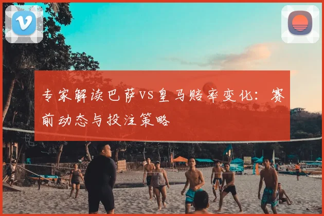 专家解读巴萨vs皇马赔率变化：赛前动态与投注策略