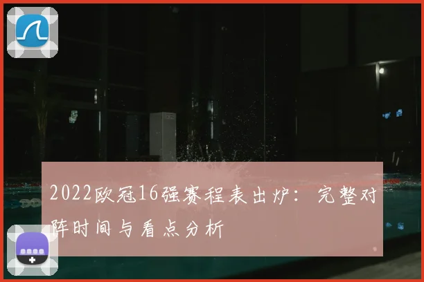 2022欧冠16强赛程表出炉：完整对阵时间与看点分析