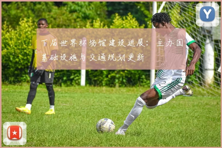 下届世界杯场馆建设进展：主办国基础设施与交通规划更新