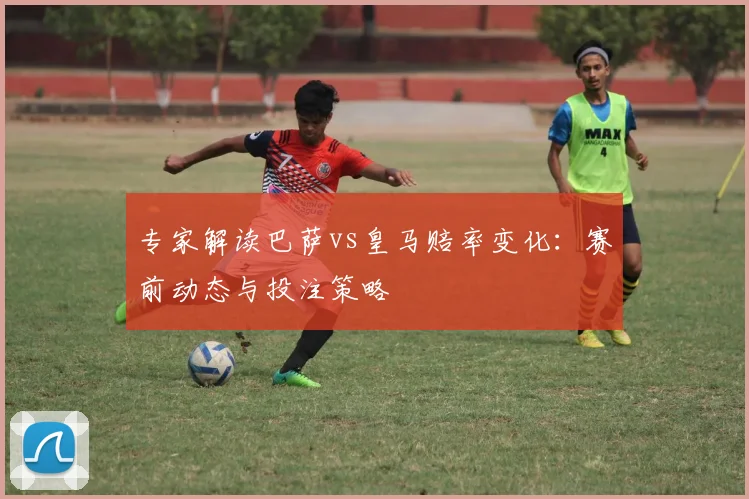 专家解读巴萨vs皇马赔率变化：赛前动态与投注策略