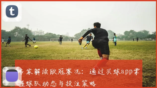 专家解读欧冠赛况：通过买球app掌握球队动态与投注策略