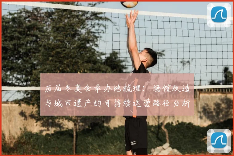 历届冬奥会举办地梳理：场馆改造与城市遗产的可持续运营路径分析