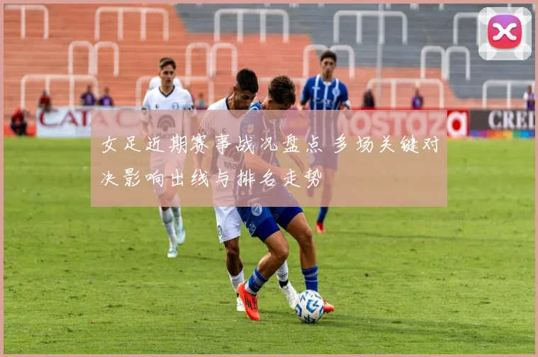 女足近期赛事战况盘点 多场关键对决影响出线与排名走势